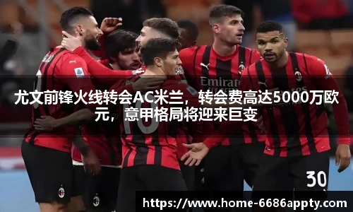 尤文前锋火线转会AC米兰，转会费高达5000万欧元，意甲格局将迎来巨变